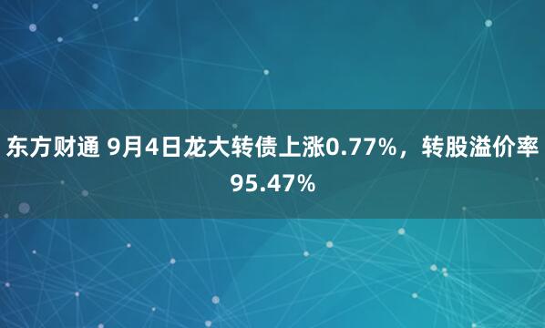 东方财通 9月4日龙大转债上涨0.77%，转股溢价率95.47%