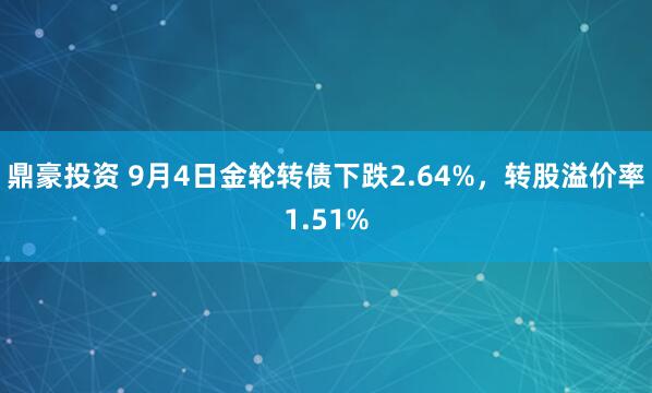 鼎豪投资 9月4日金轮转债下跌2.64%，转股溢价率1.51%