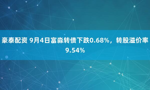 豪泰配资 9月4日富淼转债下跌0.68%，转股溢价率9.54%