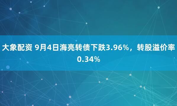大象配资 9月4日海亮转债下跌3.96%，转股溢价率0.34%