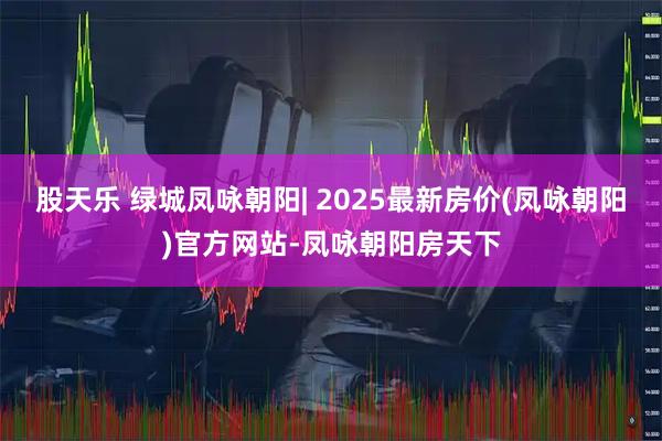 股天乐 绿城凤咏朝阳| 2025最新房价(凤咏朝阳)官方网站-凤咏朝阳房天下