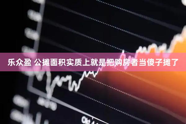 乐众盈 公摊面积实质上就是把购房者当傻子摊了