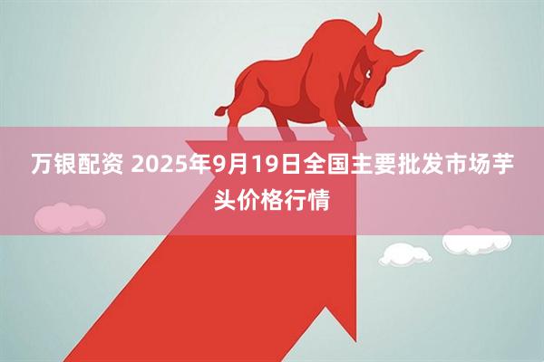 万银配资 2025年9月19日全国主要批发市场芋头价格行情