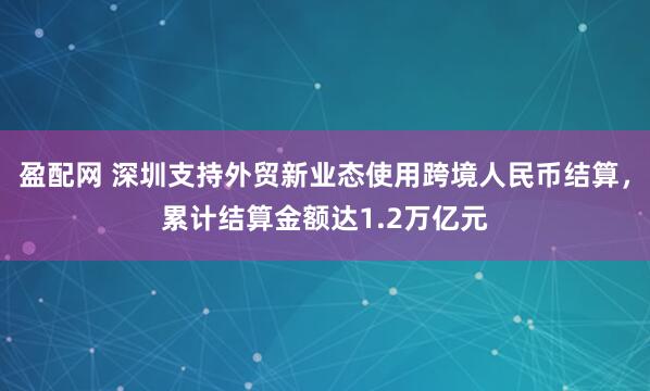 盈配网 深圳支持外贸新业态使用跨境人民币结算，累计结算金额达1.2万亿元