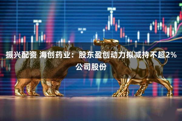 振兴配资 海创药业：股东盈创动力拟减持不超2%公司股份