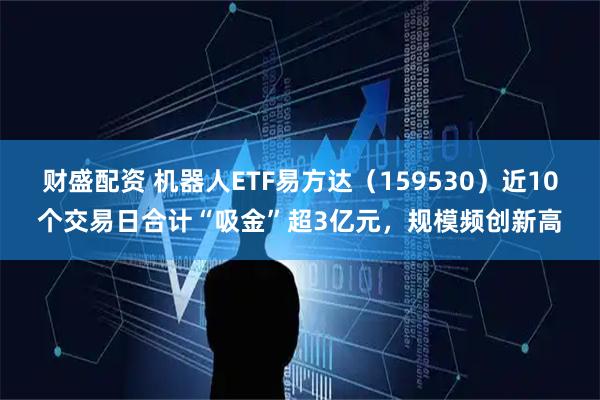 财盛配资 机器人ETF易方达（159530）近10个交易日合计“吸金”超3亿元，规模频创新高