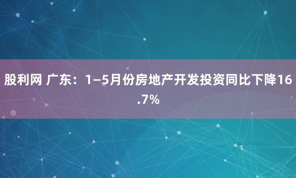 股利网 广东：1—5月份房地产开发投资同比下降16.7%