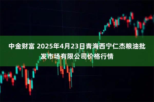 中金财富 2025年4月23日青海西宁仁杰粮油批发市场有限公司价格行情