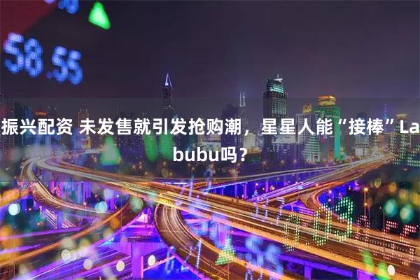 振兴配资 未发售就引发抢购潮，星星人能“接棒”Labubu吗？