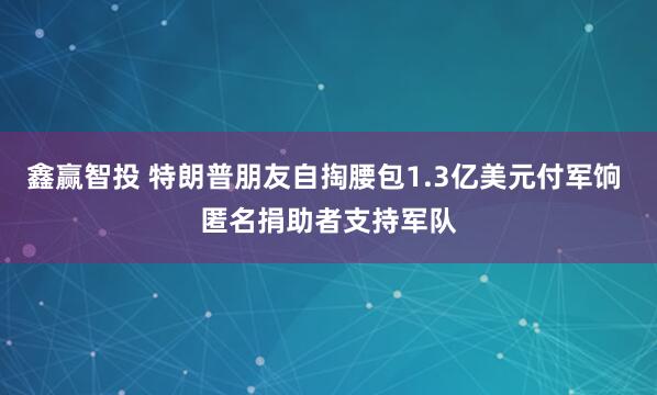 鑫赢智投 特朗普朋友自掏腰包1.3亿美元付军饷 匿名捐助者支持军队
