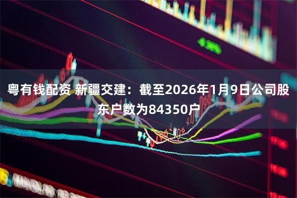 粤有钱配资 新疆交建：截至2026年1月9日公司股东户数为84350户