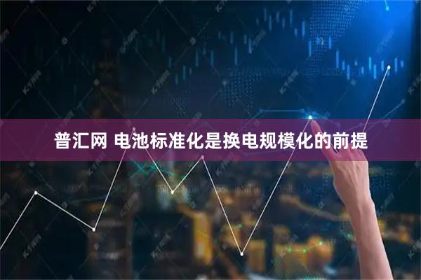 普汇网 电池标准化是换电规模化的前提