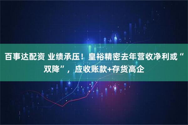 百事达配资 业绩承压！皇裕精密去年营收净利或“双降”，应收账款+存货高企