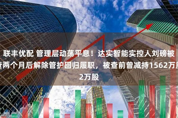 联丰优配 管理层动荡平息！达实智能实控人刘磅被查两个月后解除管护回归履职，被查前曾减持1562万股