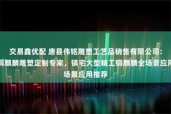 交易鑫优配 唐县伟铭雕塑工艺品销售有限公司：工艺铜麒麟雕塑定制专家，镇宅大型精工铜麒麟全场景应用推荐