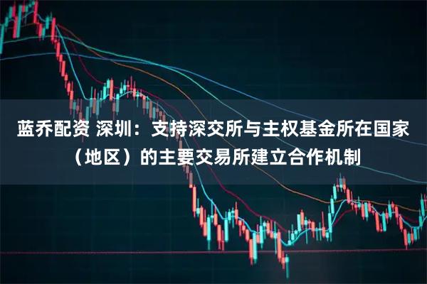 蓝乔配资 深圳：支持深交所与主权基金所在国家（地区）的主要交易所建立合作机制