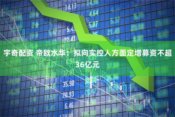 宇奇配资 帝欧水华：拟向实控人方面定增募资不超36亿元