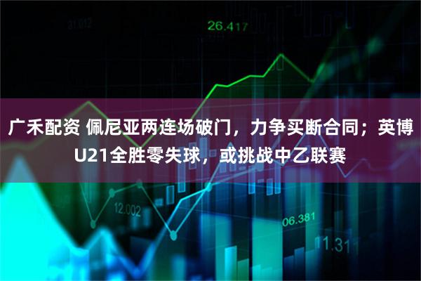 广禾配资 佩尼亚两连场破门，力争买断合同；英博U21全胜零失球，或挑战中乙联赛
