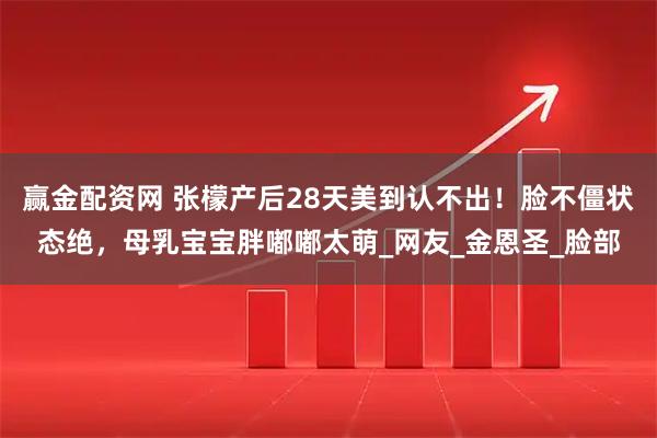赢金配资网 张檬产后28天美到认不出！脸不僵状态绝，母乳宝宝胖嘟嘟太萌_网友_金恩圣_脸部