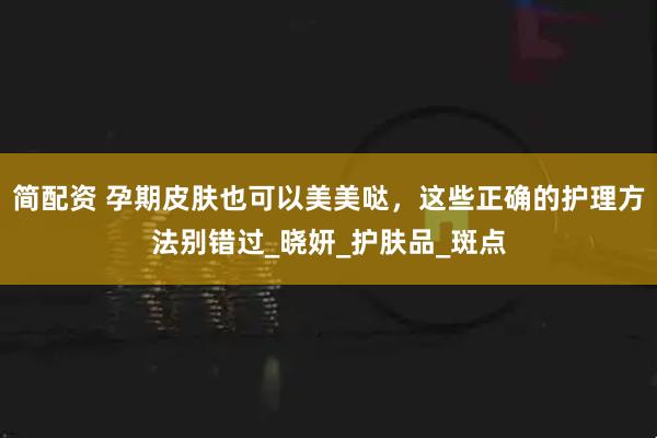 简配资 孕期皮肤也可以美美哒，这些正确的护理方法别错过_晓妍_护肤品_斑点