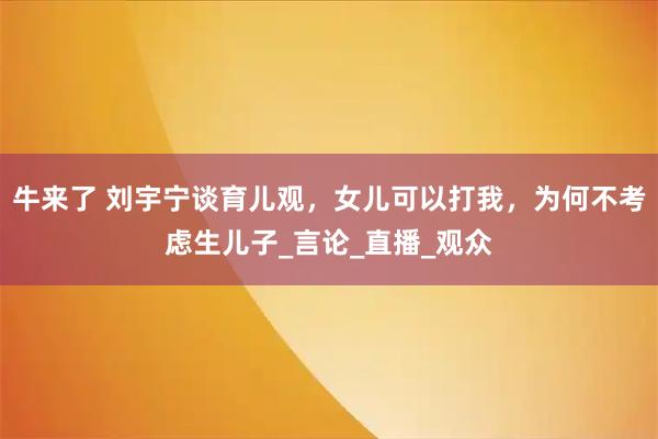牛来了 刘宇宁谈育儿观，女儿可以打我，为何不考虑生儿子_言论_直播_观众