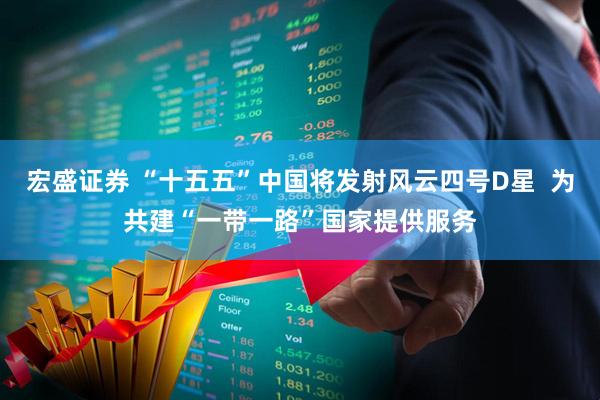 宏盛证券 “十五五”中国将发射风云四号D星  为共建“一带一路”国家提供服务