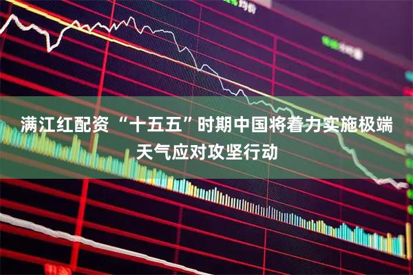 满江红配资 “十五五”时期中国将着力实施极端天气应对攻坚行动