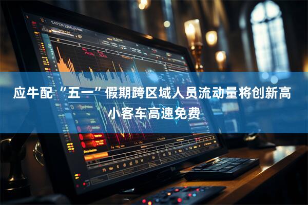 应牛配 “五一”假期跨区域人员流动量将创新高 小客车高速免费
