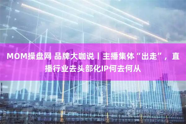 MOM操盘网 品牌大咖说丨主播集体“出走”，直播行业去头部化IP何去何从
