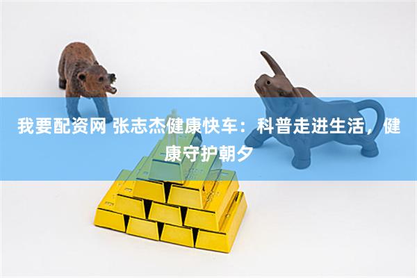 我要配资网 张志杰健康快车：科普走进生活，健康守护朝夕