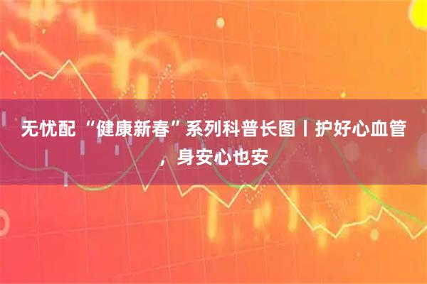 无忧配 “健康新春”系列科普长图丨护好心血管，身安心也安