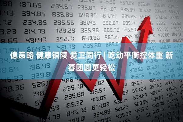億策略 健康铜陵 爱卫同行 | 吃动平衡控体重 新春团圆更轻松