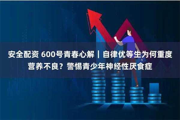 安全配资 600号青春心解｜自律优等生为何重度营养不良？警惕青少年神经性厌食症