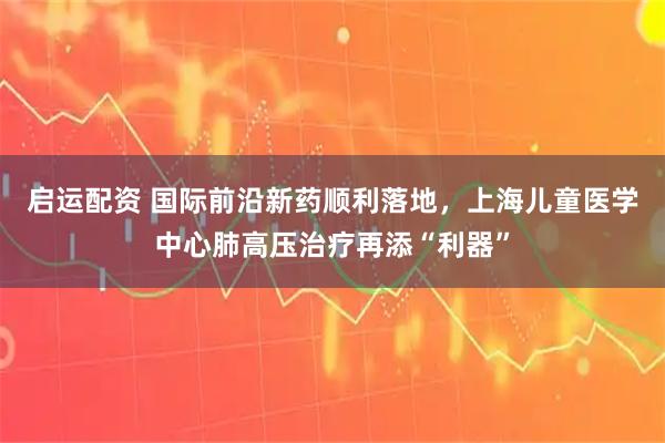启运配资 国际前沿新药顺利落地,上海儿童医学中心肺高压治疗再添“利器”