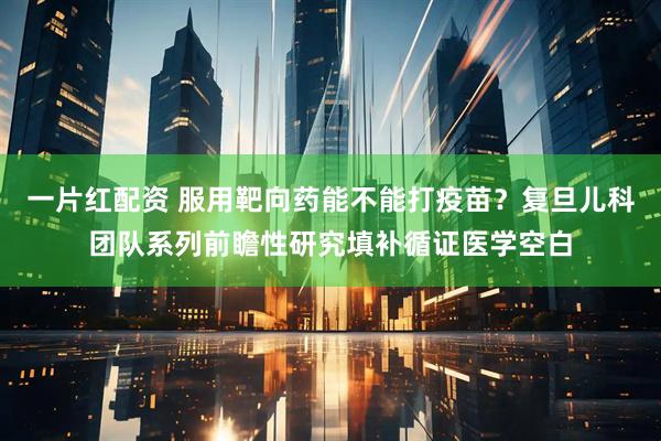 一片红配资 服用靶向药能不能打疫苗?复旦儿科团队系列前瞻性研究填补循证医学空白